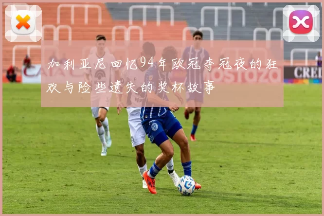 加利亚尼回忆94年欧冠夺冠夜的狂欢与险些遗失的奖杯故事