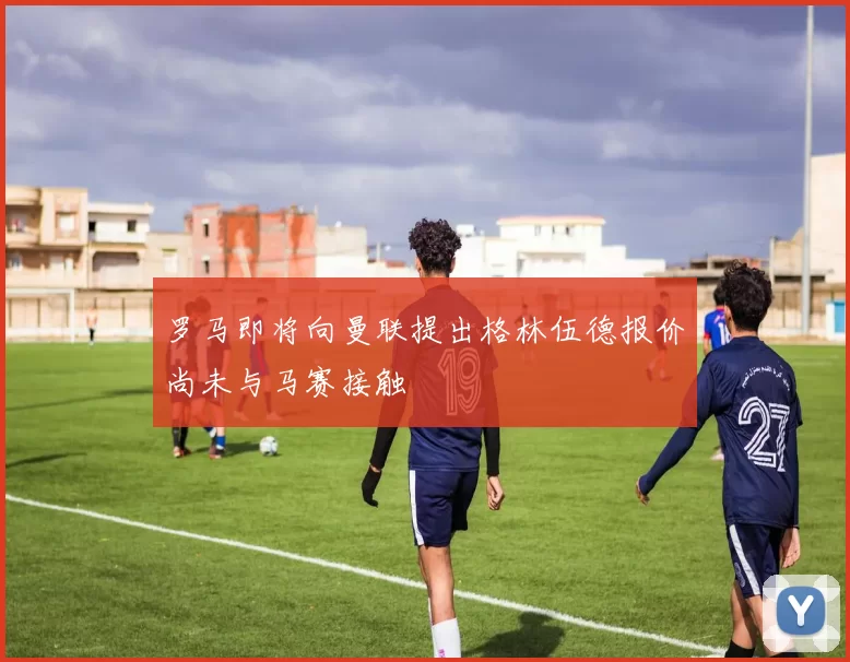 罗马即将向曼联提出格林伍德报价尚未与马赛接触