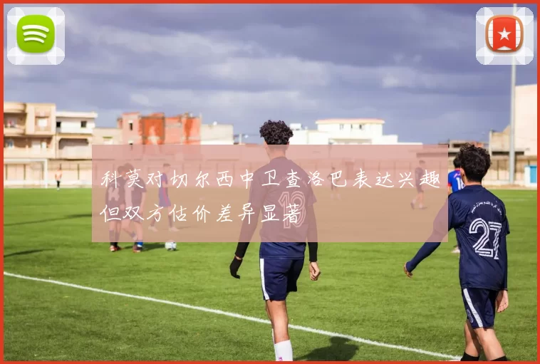 科莫对切尔西中卫查洛巴表达兴趣但双方估价差异显著