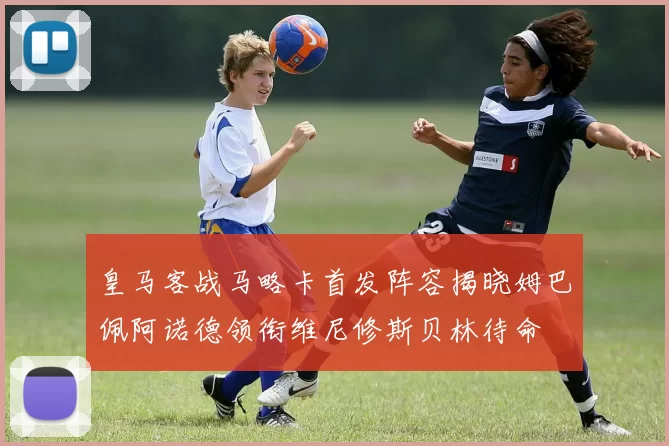 皇马客战马略卡首发阵容揭晓姆巴佩阿诺德领衔维尼修斯贝林待命
