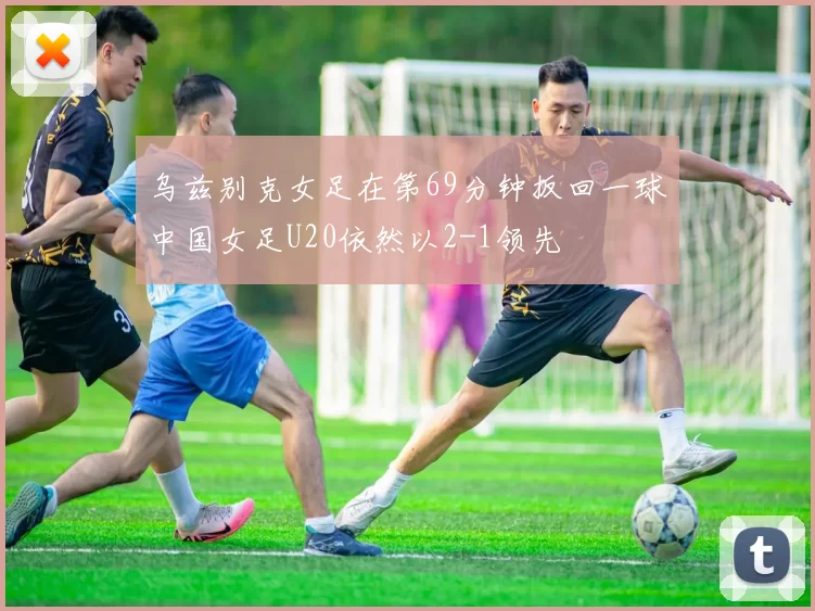 乌兹别克女足在第69分钟扳回一球中国女足U20依然以2-1领先