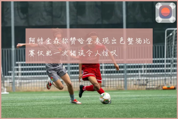 阿特金森称赞哈登表现出色整场比赛仅犯一次错误令人惊叹