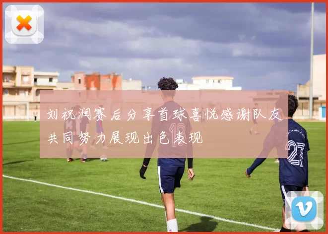 刘祝润赛后分享首球喜悦感谢队友共同努力展现出色表现