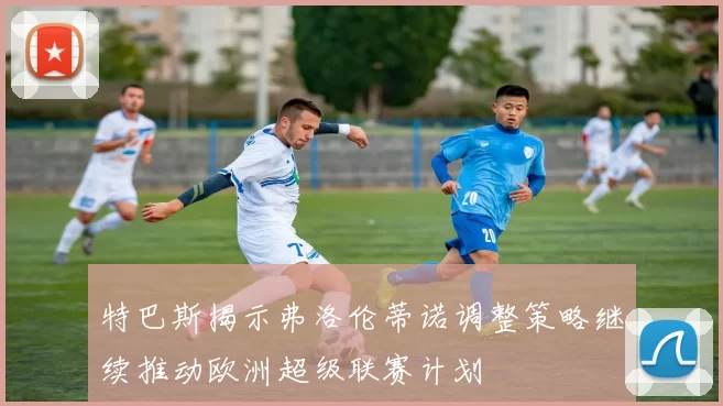 特巴斯揭示弗洛伦蒂诺调整策略继续推动欧洲超级联赛计划