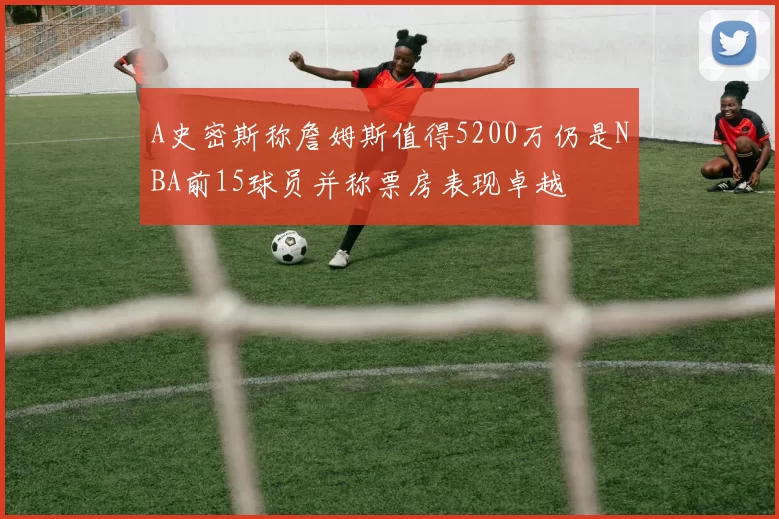 A史密斯称詹姆斯值得5200万仍是NBA前15球员并称票房表现卓越