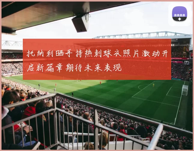 托纳利晒手持热刺球衣照片激动开启新篇章期待未来表现