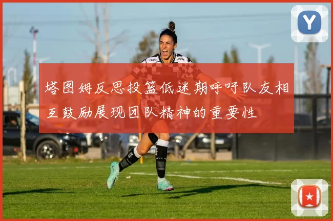 塔图姆反思投篮低迷期呼吁队友相互鼓励展现团队精神的重要性