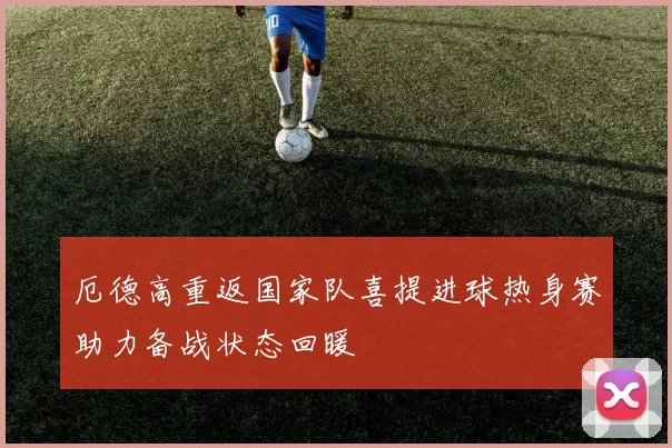 厄德高重返国家队喜提进球热身赛助力备战状态回暖