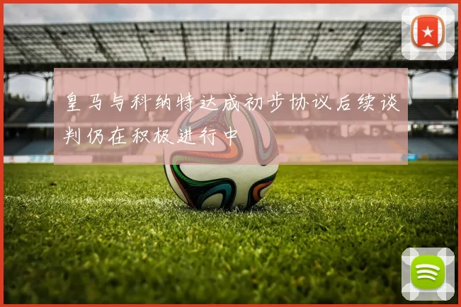 皇马与科纳特达成初步协议后续谈判仍在积极进行中