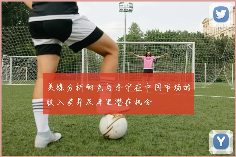 美媒分析耐克与李宁在中国市场的收入差异及库里潜在机会