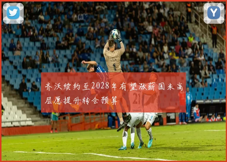 齐沃续约至2028年有望涨薪国米高层愿提升转会预算