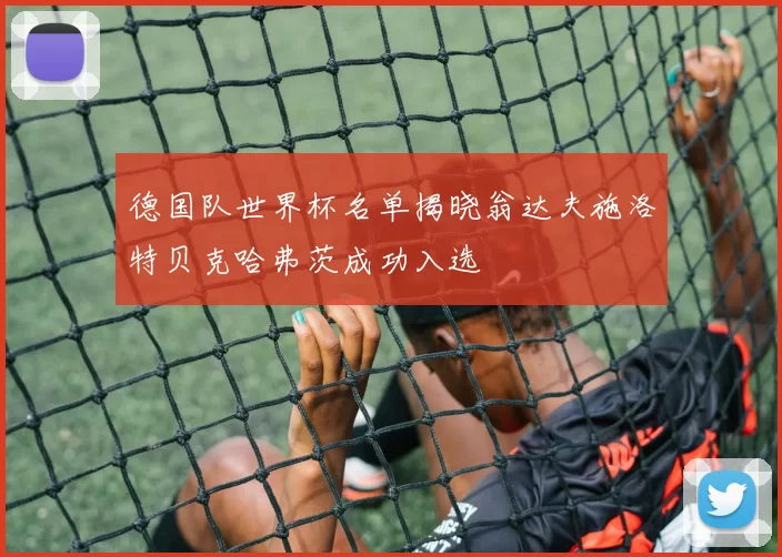 德国队世界杯名单揭晓翁达夫施洛特贝克哈弗茨成功入选