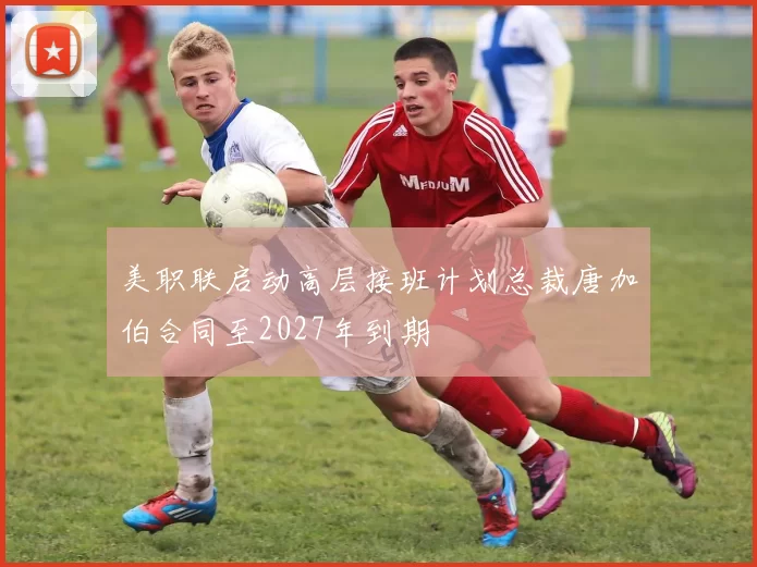 美职联启动高层接班计划总裁唐加伯合同至2027年到期
