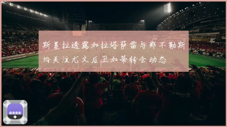 斯基拉透露加拉塔萨雷与那不勒斯均关注尤文后卫加蒂转会动态