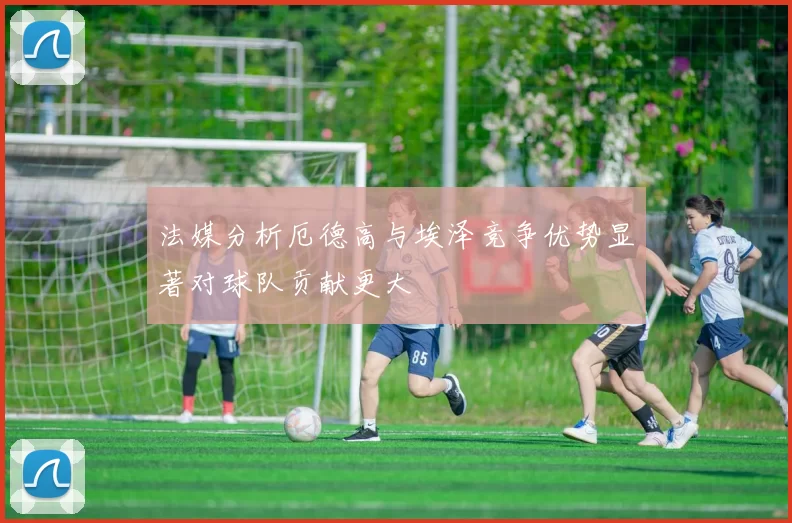 法媒分析厄德高与埃泽竞争优势显著对球队贡献更大