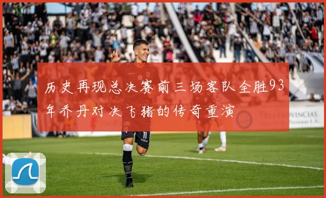 历史再现总决赛前三场客队全胜93年乔丹对决飞猪的传奇重演