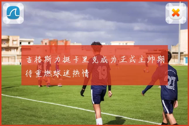 吉格斯力挺卡里克成为正式主帅期待重燃球迷热情