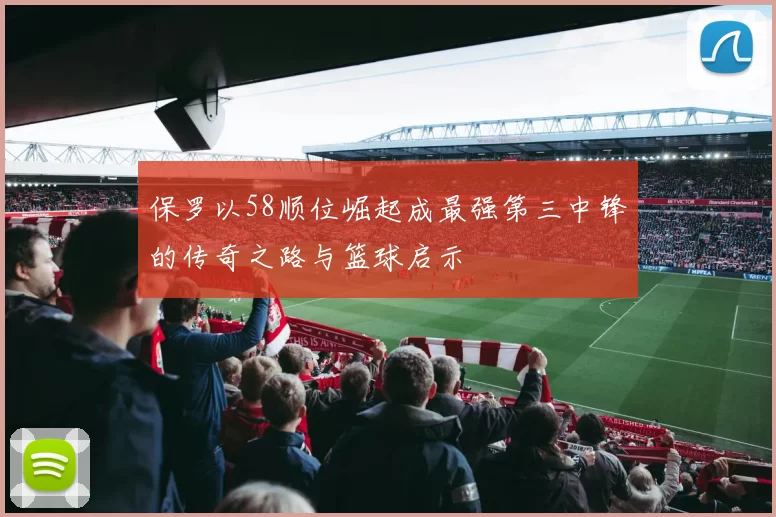 保罗以58顺位崛起成最强第三中锋的传奇之路与篮球启示