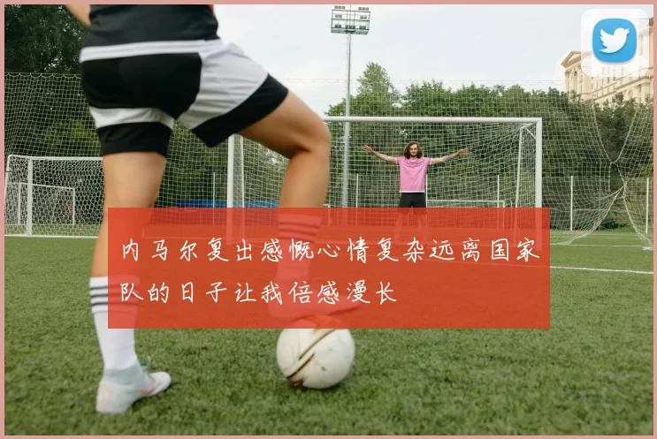 内马尔复出感慨心情复杂远离国家队的日子让我倍感漫长