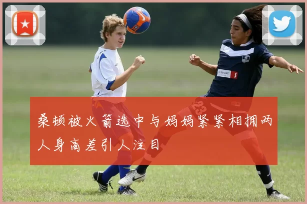 桑顿被火箭选中与妈妈紧紧相拥两人身高差引人注目