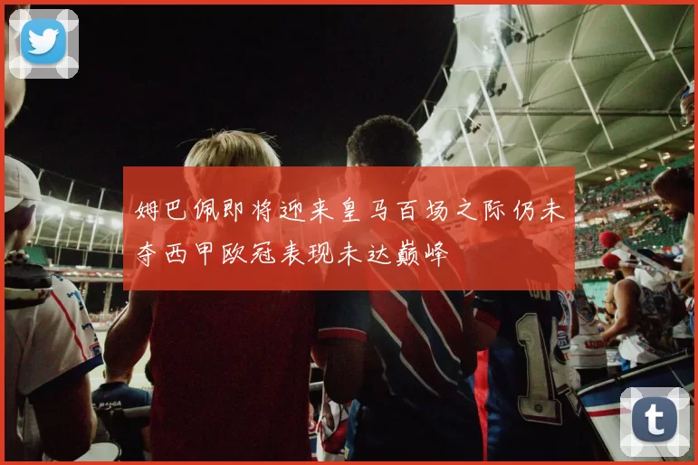 姆巴佩即将迎来皇马百场之际仍未夺西甲欧冠表现未达巅峰
