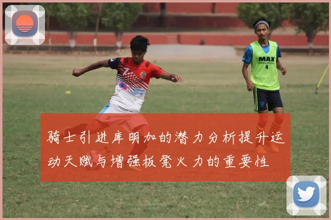 骑士引进库明加的潜力分析提升运动天赋与增强板凳火力的重要性
